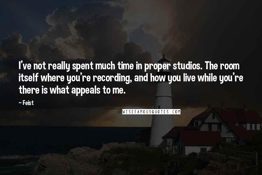 Feist Quotes: I've not really spent much time in proper studios. The room itself where you're recording, and how you live while you're there is what appeals to me.