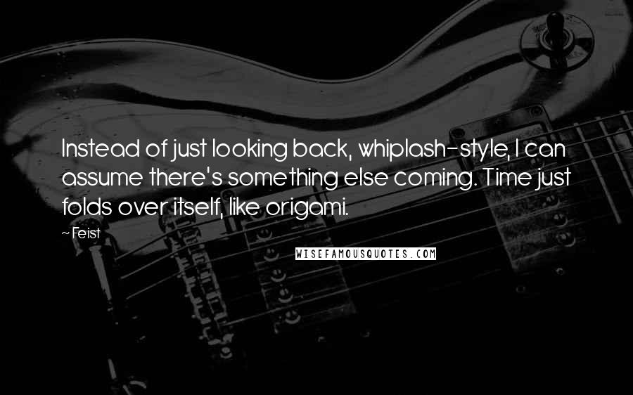 Feist Quotes: Instead of just looking back, whiplash-style, I can assume there's something else coming. Time just folds over itself, like origami.