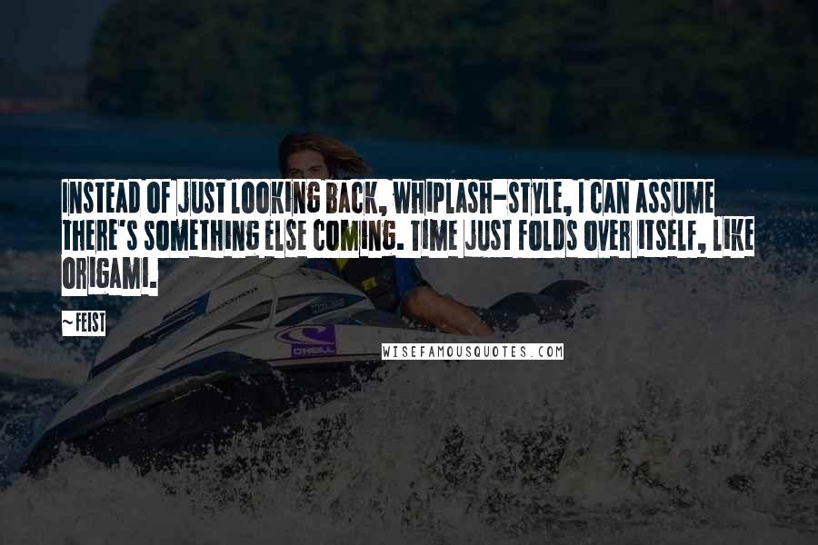 Feist Quotes: Instead of just looking back, whiplash-style, I can assume there's something else coming. Time just folds over itself, like origami.