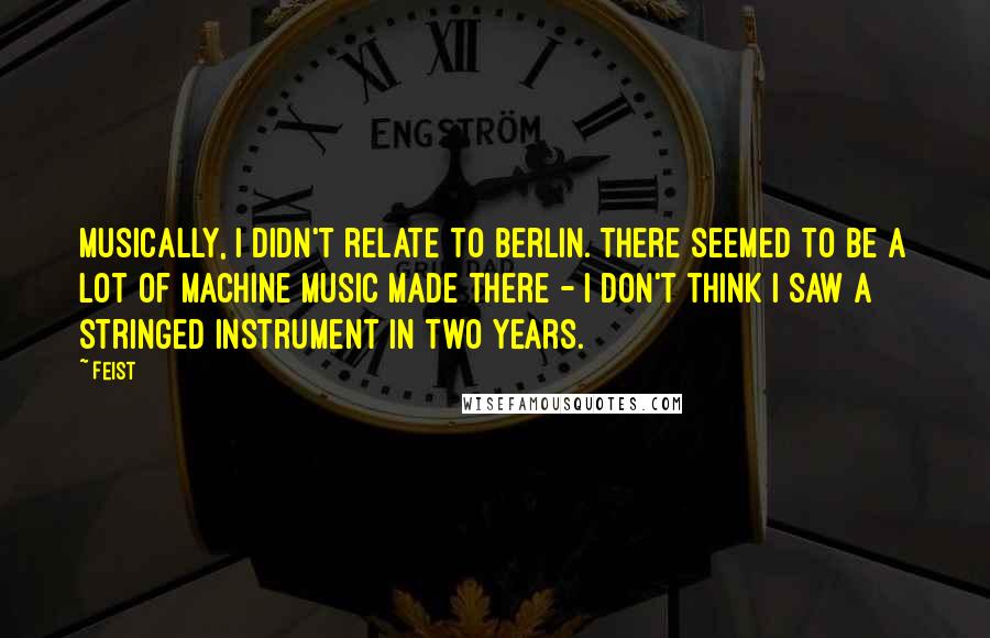 Feist Quotes: Musically, I didn't relate to Berlin. There seemed to be a lot of machine music made there - I don't think I saw a stringed instrument in two years.