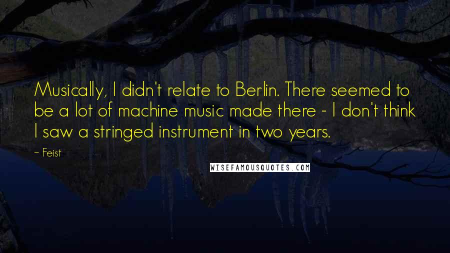 Feist Quotes: Musically, I didn't relate to Berlin. There seemed to be a lot of machine music made there - I don't think I saw a stringed instrument in two years.