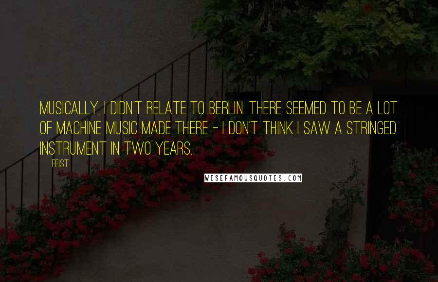 Feist Quotes: Musically, I didn't relate to Berlin. There seemed to be a lot of machine music made there - I don't think I saw a stringed instrument in two years.