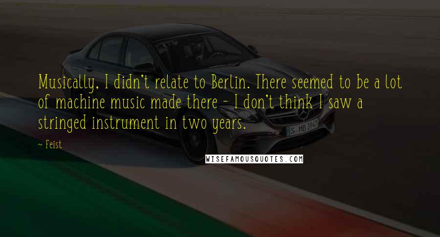 Feist Quotes: Musically, I didn't relate to Berlin. There seemed to be a lot of machine music made there - I don't think I saw a stringed instrument in two years.