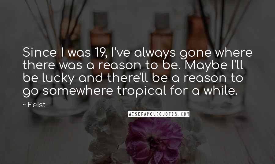 Feist Quotes: Since I was 19, I've always gone where there was a reason to be. Maybe I'll be lucky and there'll be a reason to go somewhere tropical for a while.