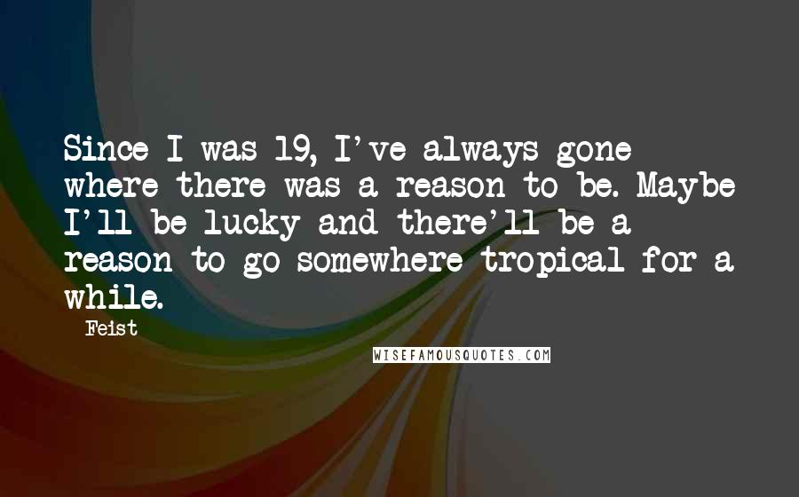 Feist Quotes: Since I was 19, I've always gone where there was a reason to be. Maybe I'll be lucky and there'll be a reason to go somewhere tropical for a while.