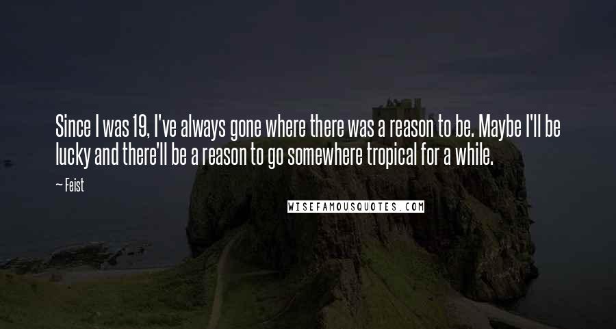 Feist Quotes: Since I was 19, I've always gone where there was a reason to be. Maybe I'll be lucky and there'll be a reason to go somewhere tropical for a while.