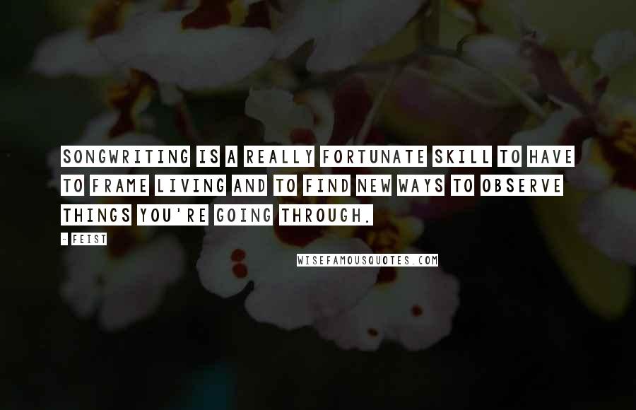 Feist Quotes: Songwriting is a really fortunate skill to have to frame living and to find new ways to observe things you're going through.