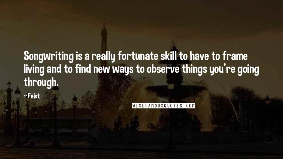 Feist Quotes: Songwriting is a really fortunate skill to have to frame living and to find new ways to observe things you're going through.