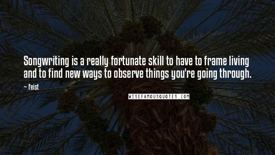 Feist Quotes: Songwriting is a really fortunate skill to have to frame living and to find new ways to observe things you're going through.