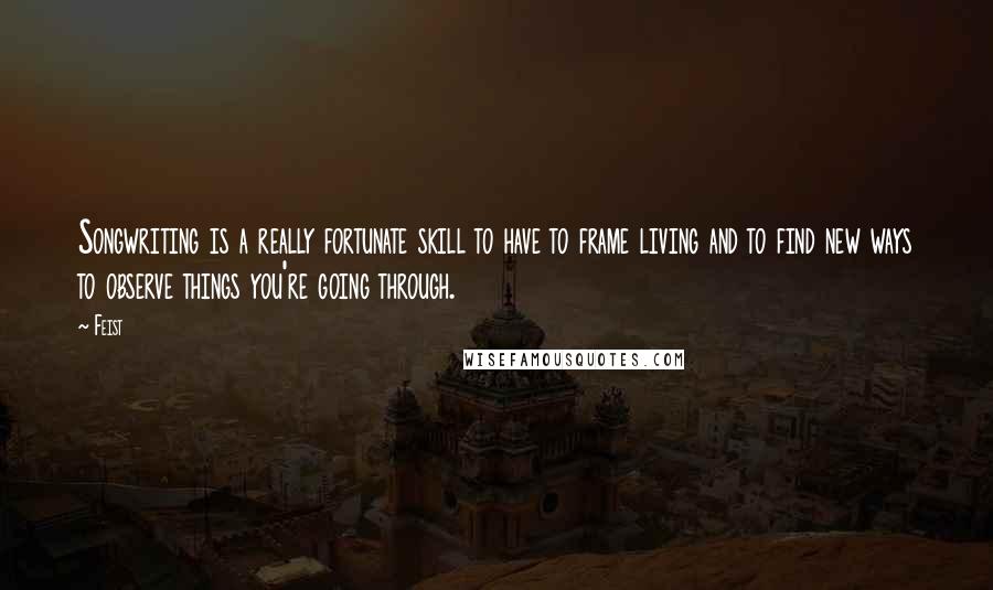 Feist Quotes: Songwriting is a really fortunate skill to have to frame living and to find new ways to observe things you're going through.
