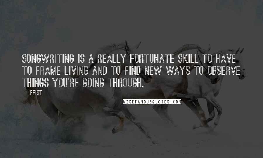 Feist Quotes: Songwriting is a really fortunate skill to have to frame living and to find new ways to observe things you're going through.