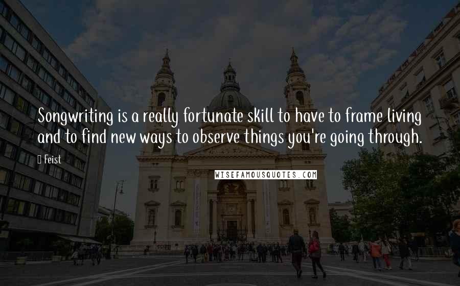 Feist Quotes: Songwriting is a really fortunate skill to have to frame living and to find new ways to observe things you're going through.