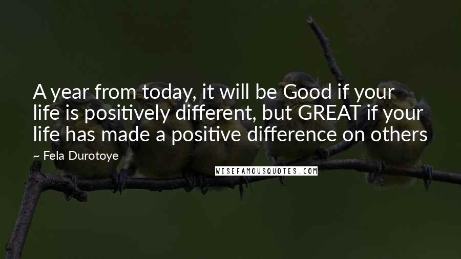 Fela Durotoye Quotes: A year from today, it will be Good if your life is positively different, but GREAT if your life has made a positive difference on others