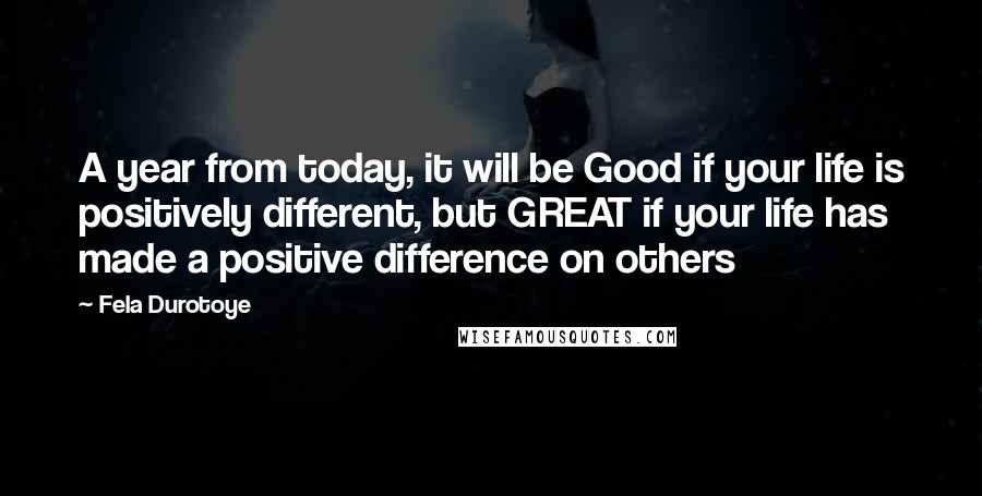 Fela Durotoye Quotes: A year from today, it will be Good if your life is positively different, but GREAT if your life has made a positive difference on others