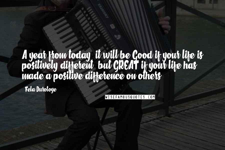 Fela Durotoye Quotes: A year from today, it will be Good if your life is positively different, but GREAT if your life has made a positive difference on others