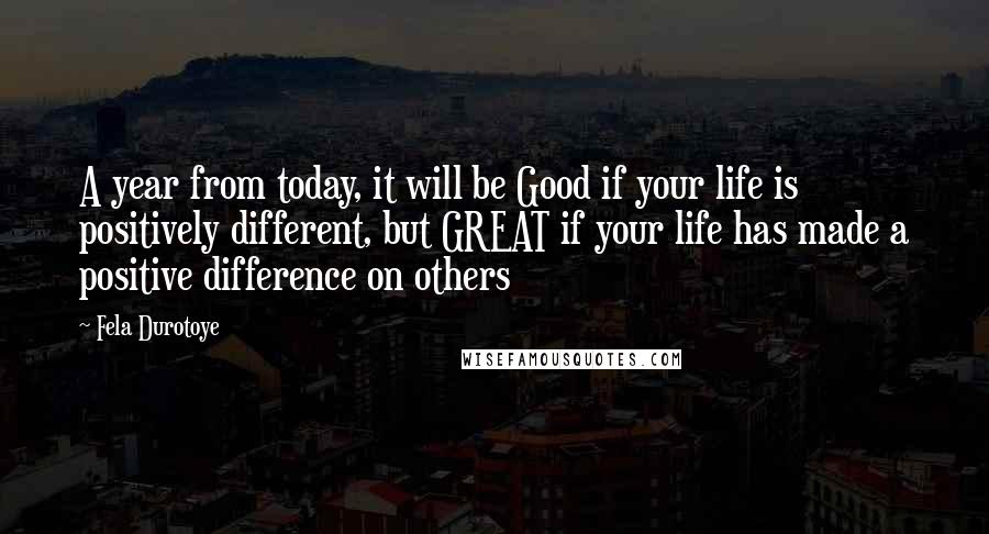 Fela Durotoye Quotes: A year from today, it will be Good if your life is positively different, but GREAT if your life has made a positive difference on others