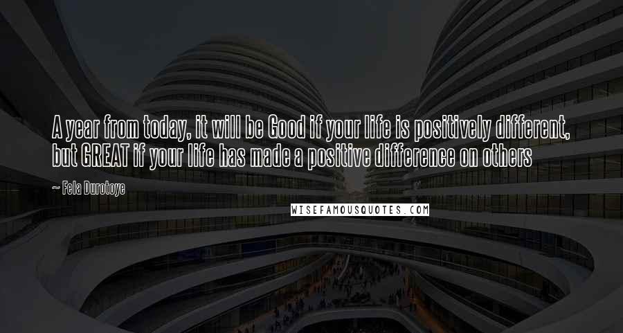 Fela Durotoye Quotes: A year from today, it will be Good if your life is positively different, but GREAT if your life has made a positive difference on others