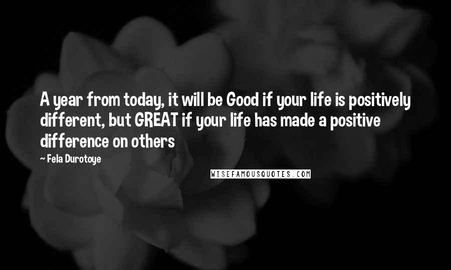 Fela Durotoye Quotes: A year from today, it will be Good if your life is positively different, but GREAT if your life has made a positive difference on others