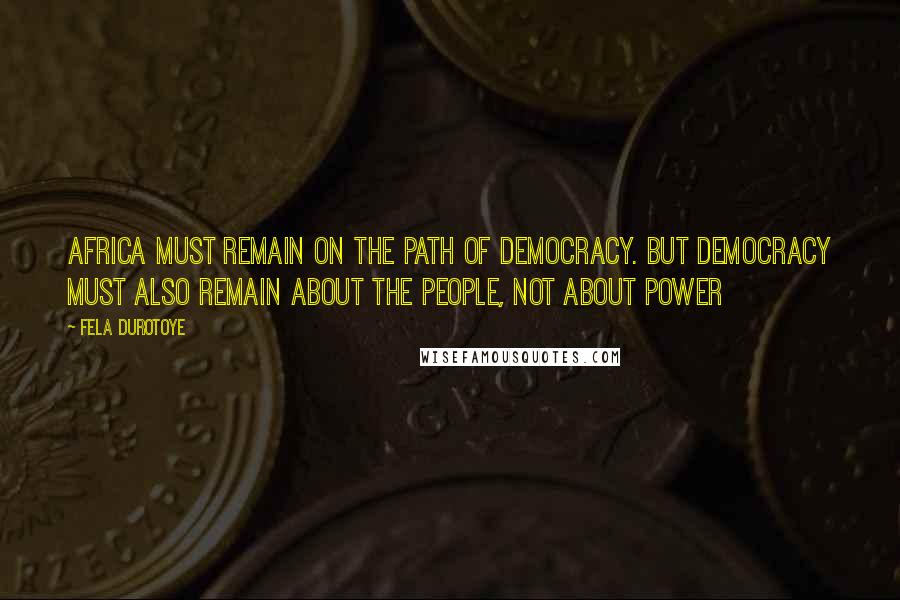 Fela Durotoye Quotes: Africa must remain on the path of democracy. But democracy MUST also remain about the PEOPLE, not about power