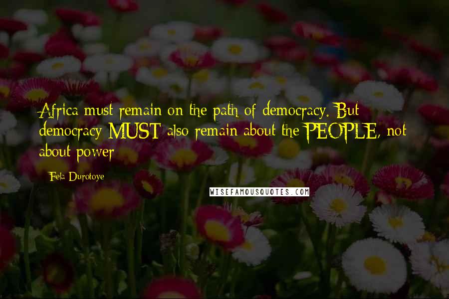 Fela Durotoye Quotes: Africa must remain on the path of democracy. But democracy MUST also remain about the PEOPLE, not about power