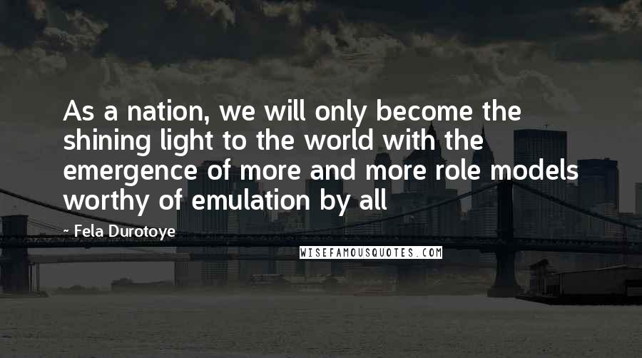 Fela Durotoye Quotes: As a nation, we will only become the shining light to the world with the emergence of more and more role models worthy of emulation by all