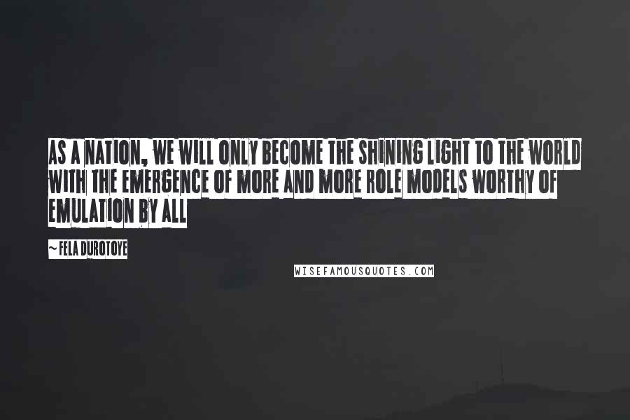 Fela Durotoye Quotes: As a nation, we will only become the shining light to the world with the emergence of more and more role models worthy of emulation by all