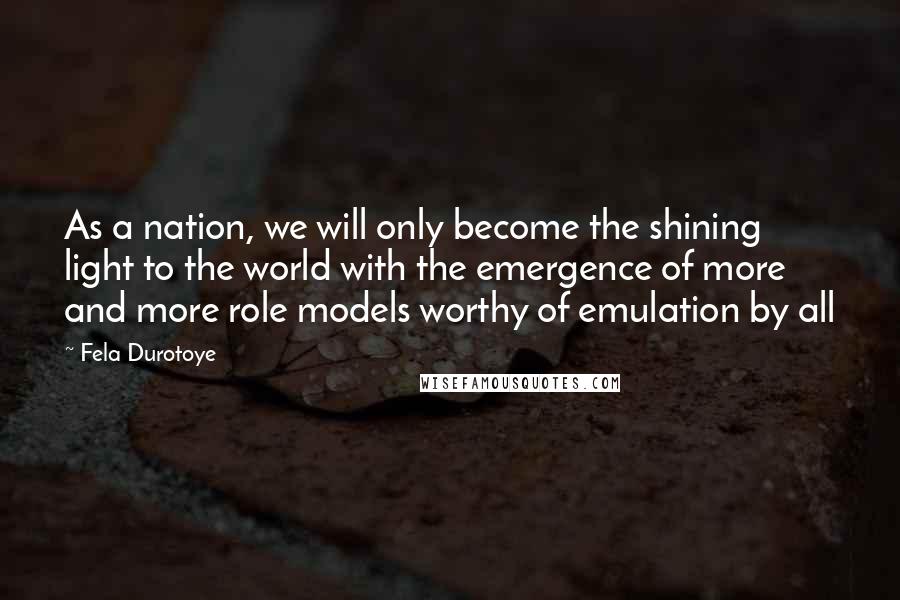 Fela Durotoye Quotes: As a nation, we will only become the shining light to the world with the emergence of more and more role models worthy of emulation by all