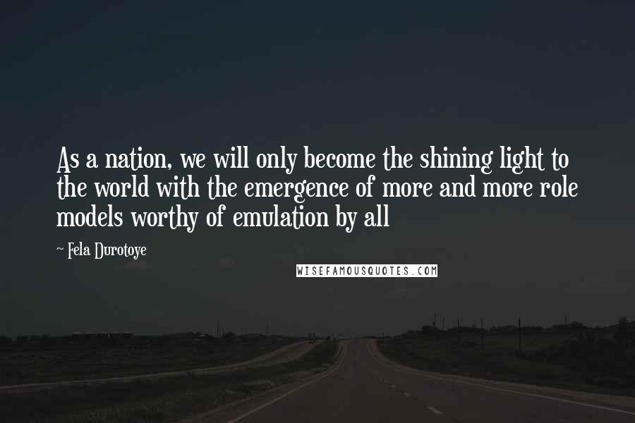 Fela Durotoye Quotes: As a nation, we will only become the shining light to the world with the emergence of more and more role models worthy of emulation by all