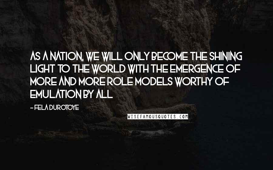 Fela Durotoye Quotes: As a nation, we will only become the shining light to the world with the emergence of more and more role models worthy of emulation by all