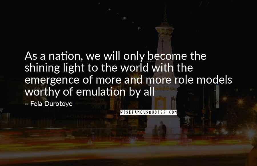 Fela Durotoye Quotes: As a nation, we will only become the shining light to the world with the emergence of more and more role models worthy of emulation by all