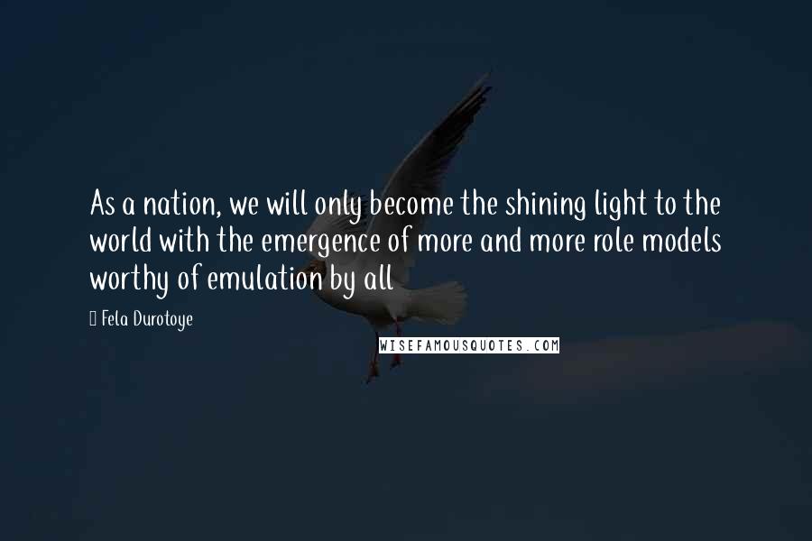 Fela Durotoye Quotes: As a nation, we will only become the shining light to the world with the emergence of more and more role models worthy of emulation by all