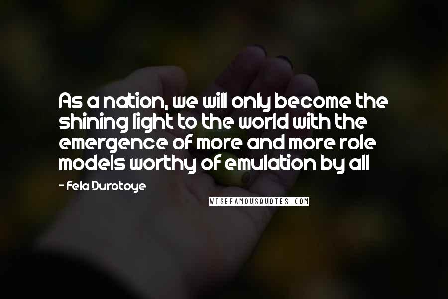 Fela Durotoye Quotes: As a nation, we will only become the shining light to the world with the emergence of more and more role models worthy of emulation by all