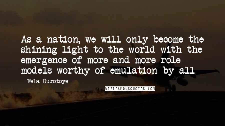 Fela Durotoye Quotes: As a nation, we will only become the shining light to the world with the emergence of more and more role models worthy of emulation by all