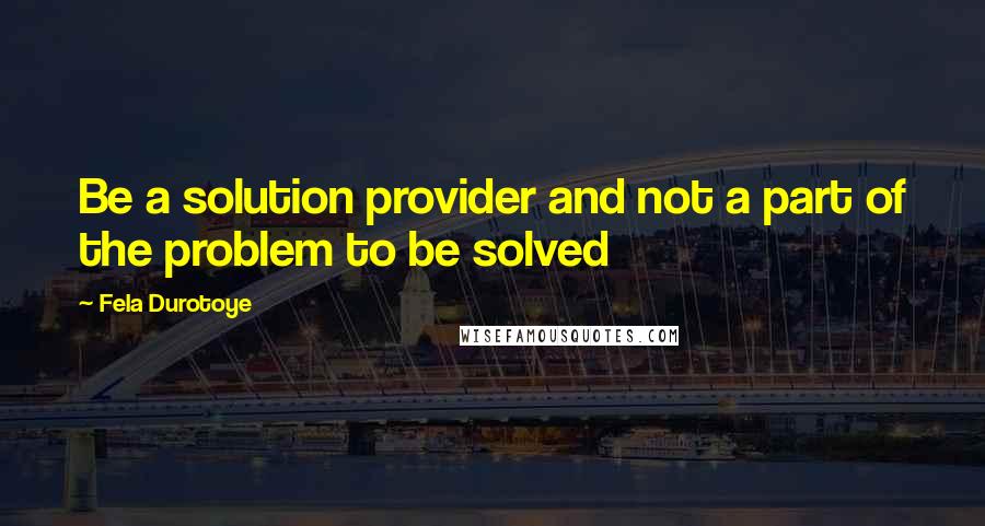 Fela Durotoye Quotes: Be a solution provider and not a part of the problem to be solved