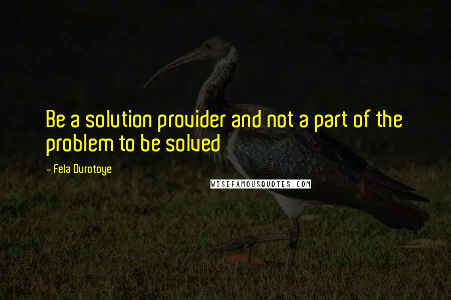 Fela Durotoye Quotes: Be a solution provider and not a part of the problem to be solved