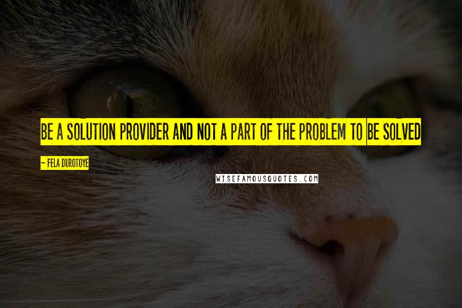 Fela Durotoye Quotes: Be a solution provider and not a part of the problem to be solved