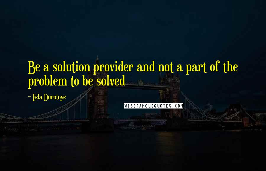 Fela Durotoye Quotes: Be a solution provider and not a part of the problem to be solved