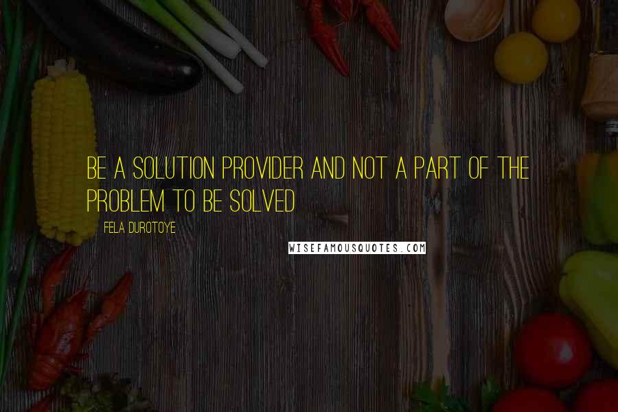 Fela Durotoye Quotes: Be a solution provider and not a part of the problem to be solved