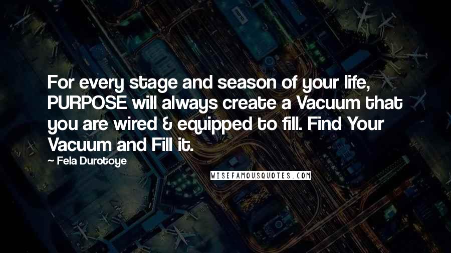 Fela Durotoye Quotes: For every stage and season of your life, PURPOSE will always create a Vacuum that you are wired & equipped to fill. Find Your Vacuum and Fill it.