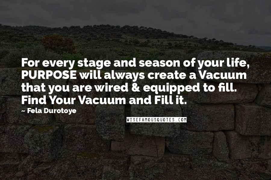 Fela Durotoye Quotes: For every stage and season of your life, PURPOSE will always create a Vacuum that you are wired & equipped to fill. Find Your Vacuum and Fill it.