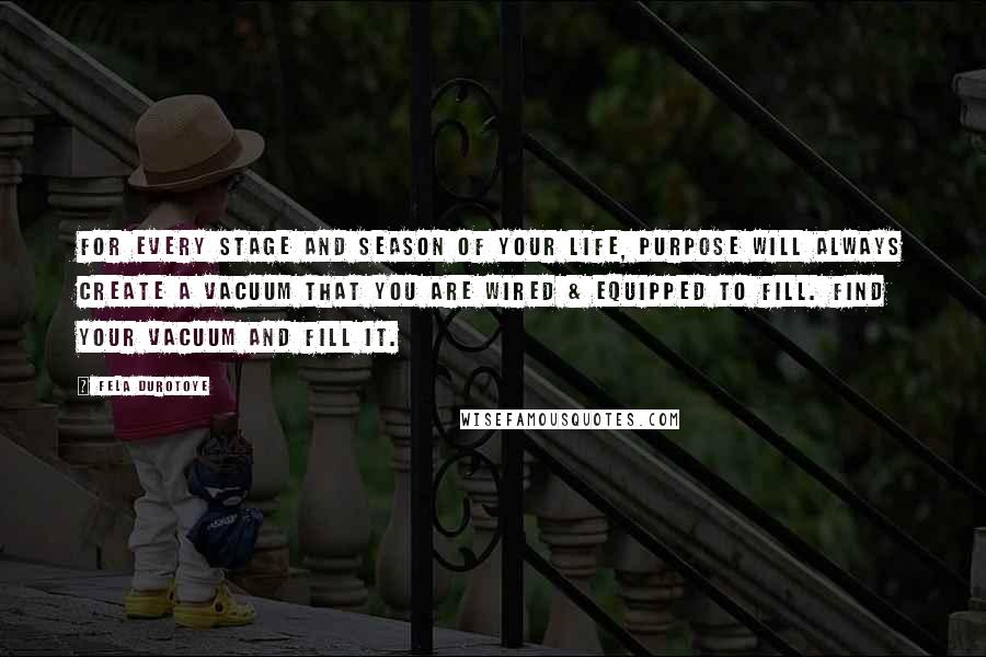 Fela Durotoye Quotes: For every stage and season of your life, PURPOSE will always create a Vacuum that you are wired & equipped to fill. Find Your Vacuum and Fill it.