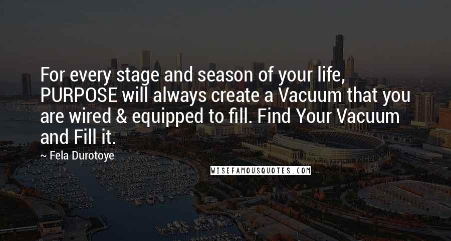 Fela Durotoye Quotes: For every stage and season of your life, PURPOSE will always create a Vacuum that you are wired & equipped to fill. Find Your Vacuum and Fill it.