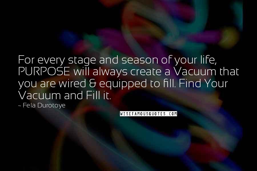 Fela Durotoye Quotes: For every stage and season of your life, PURPOSE will always create a Vacuum that you are wired & equipped to fill. Find Your Vacuum and Fill it.