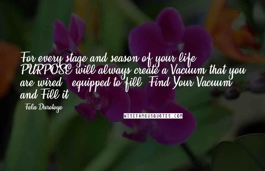 Fela Durotoye Quotes: For every stage and season of your life, PURPOSE will always create a Vacuum that you are wired & equipped to fill. Find Your Vacuum and Fill it.