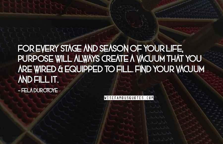 Fela Durotoye Quotes: For every stage and season of your life, PURPOSE will always create a Vacuum that you are wired & equipped to fill. Find Your Vacuum and Fill it.