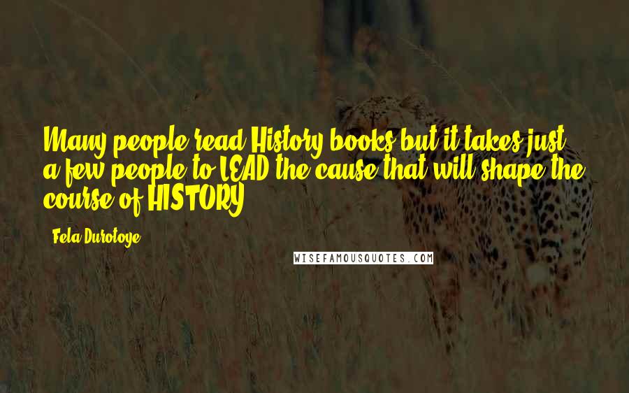 Fela Durotoye Quotes: Many people read History books but it takes just a few people to LEAD the cause that will shape the course of HISTORY.