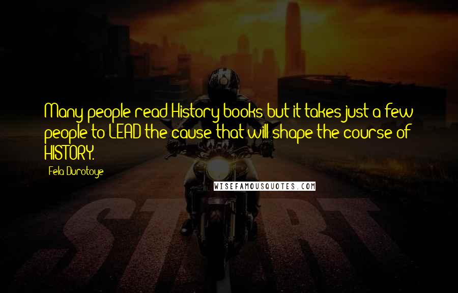 Fela Durotoye Quotes: Many people read History books but it takes just a few people to LEAD the cause that will shape the course of HISTORY.