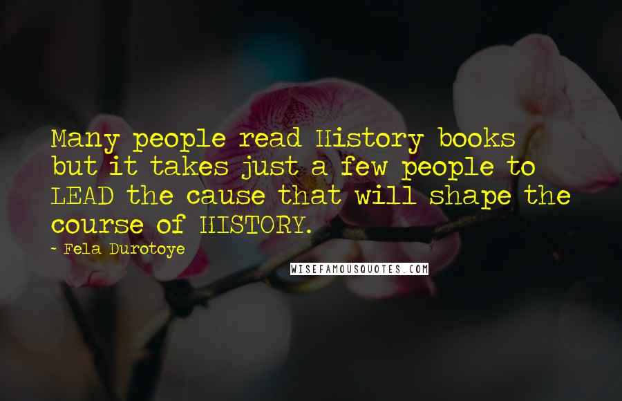 Fela Durotoye Quotes: Many people read History books but it takes just a few people to LEAD the cause that will shape the course of HISTORY.