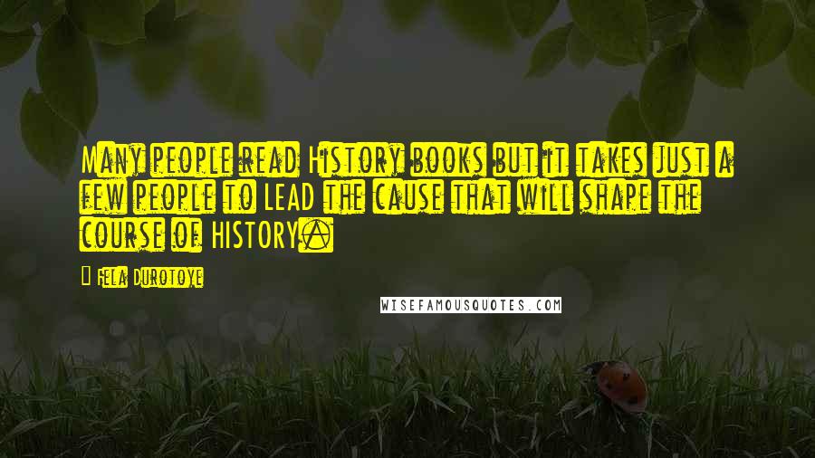 Fela Durotoye Quotes: Many people read History books but it takes just a few people to LEAD the cause that will shape the course of HISTORY.