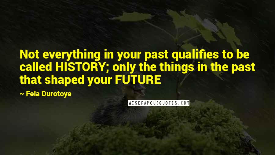 Fela Durotoye Quotes: Not everything in your past qualifies to be called HISTORY; only the things in the past that shaped your FUTURE